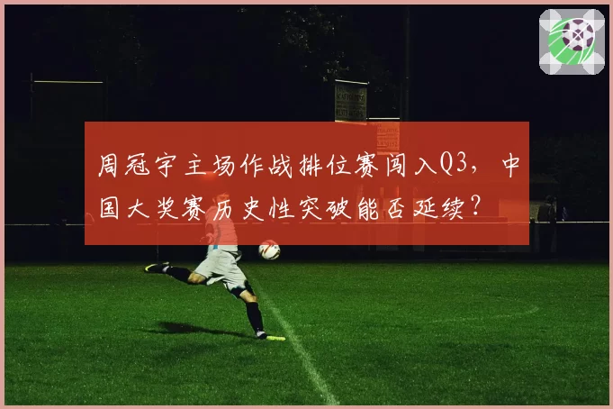 周冠宇主场作战排位赛闯入Q3，中国大奖赛历史性突破能否延续？