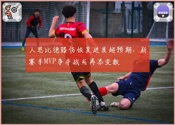 人恩比德膝伤恢复进度超预期,新赛季MVP争夺战或再添变数