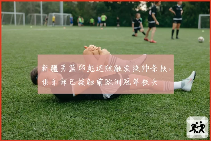新疆男篮邱彪连败触发换帅条款，俱乐部已接触前欧洲冠军教头