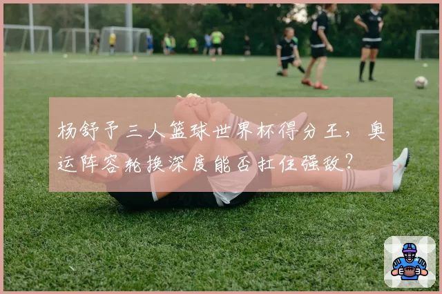 杨舒予三人篮球世界杯得分王，奥运阵容轮换深度能否扛住强敌？