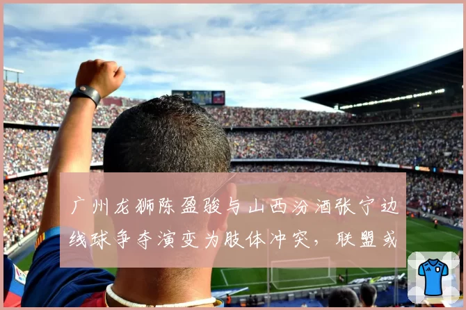 广州龙狮陈盈骏与山西汾酒张宁边线球争夺演变为肢体冲突，联盟或调整“边界球权争议”仲裁机制