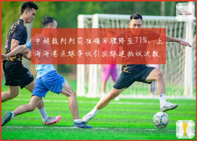 中超裁判判罚准确率骤降至71%，上海海港点球争议引发球迷抗议次数激增