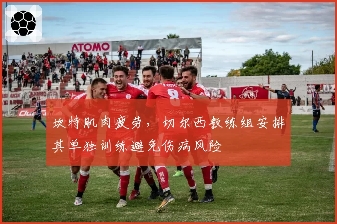 坎特肌肉疲劳，切尔西教练组安排其单独训练避免伤病风险