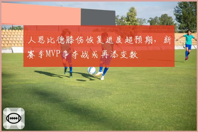 人恩比德膝伤恢复进度超预期，新赛季MVP争夺战或再添变数
