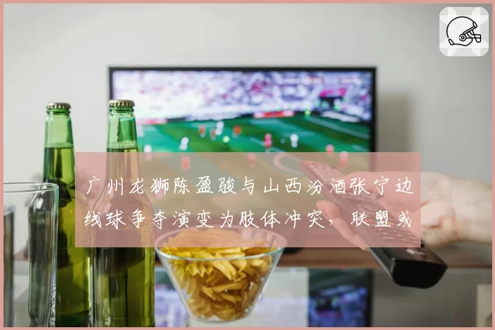 广州龙狮陈盈骏与山西汾酒张宁边线球争夺演变为肢体冲突，联盟或调整“边界球权争议”仲裁机制