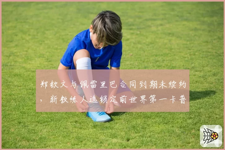 郑钦文与佩雷里巴合同到期未续约，新教练人选锁定前世界第一卡普里亚蒂？