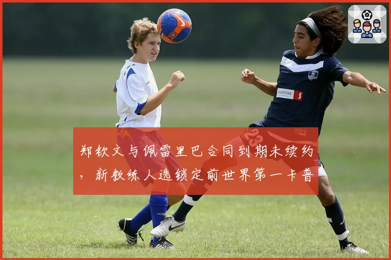 郑钦文与佩雷里巴合同到期未续约,新教练人选锁定前世界第一卡普里亚蒂?
