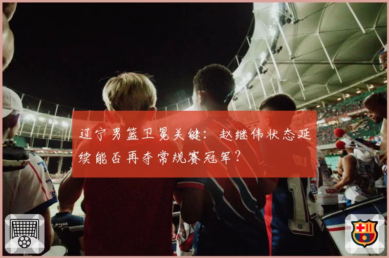 辽宁男篮卫冕关键：赵继伟状态延续能否再夺常规赛冠军？