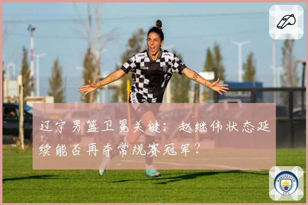 辽宁男篮卫冕关键:赵继伟状态延续能否再夺常规赛冠军?