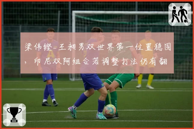 梁伟铿_王昶男双世界第一位置稳固,印尼双阿组合若调整打法仍有翻盘机会