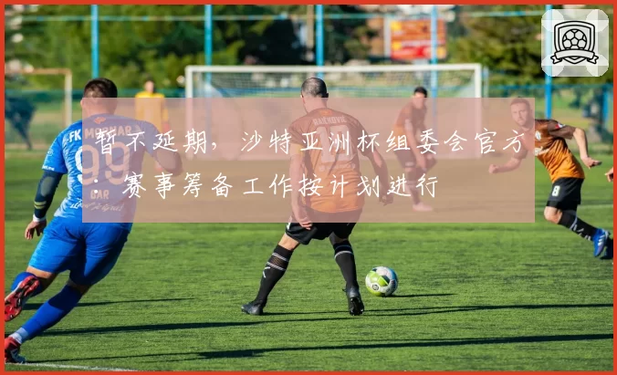 暂不延期,沙特亚洲杯组委会官方:赛事筹备工作按计划进行