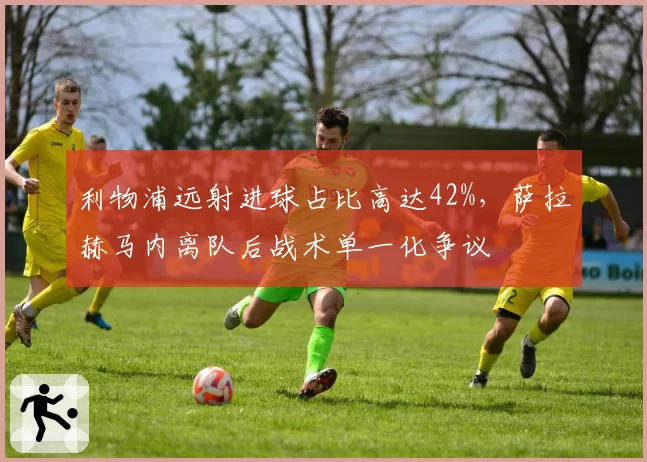 利物浦远射进球占比高达42%，萨拉赫马内离队后战术单一化争议