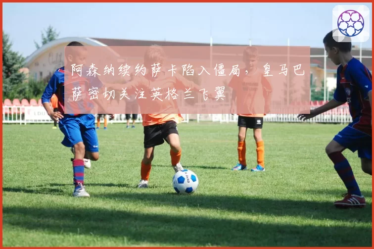 阿森纳续约萨卡陷入僵局，皇马巴萨密切关注英格兰飞翼