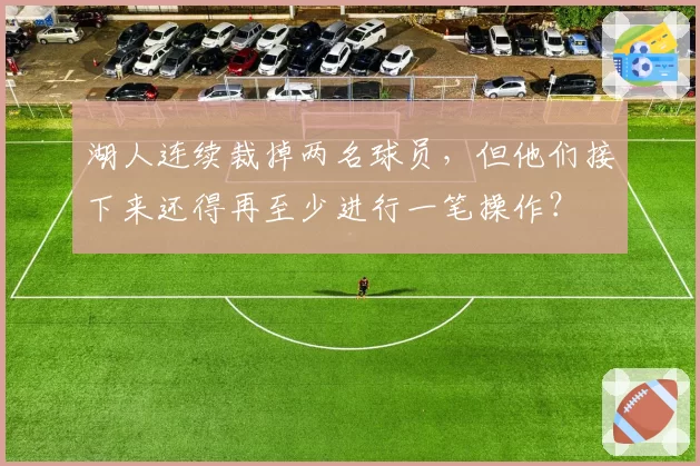 湖人连续裁掉两名球员,但他们接下来还得再至少进行一笔操作?