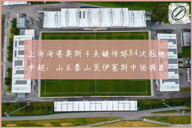 上海海港奥斯卡关键传球84次冠绝中超，山东泰山莫伊塞斯中场调度面临严峻考验