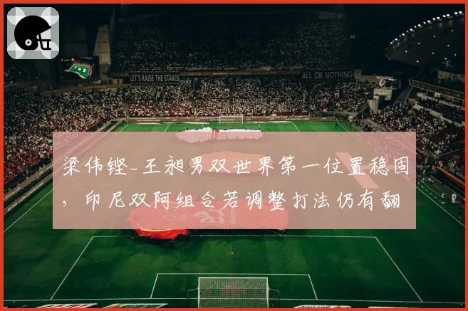 梁伟铿_王昶男双世界第一位置稳固,印尼双阿组合若调整打法仍有翻盘机会