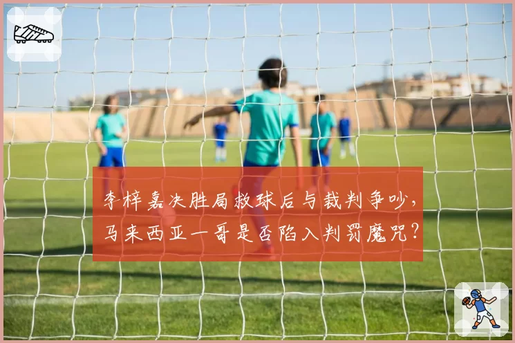 李梓嘉决胜局救球后与裁判争吵,马来西亚一哥是否陷入判罚魔咒?