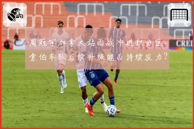 周冠宇加拿大站雨战冲进积分区，索伯车队后续升级能否持续发力？