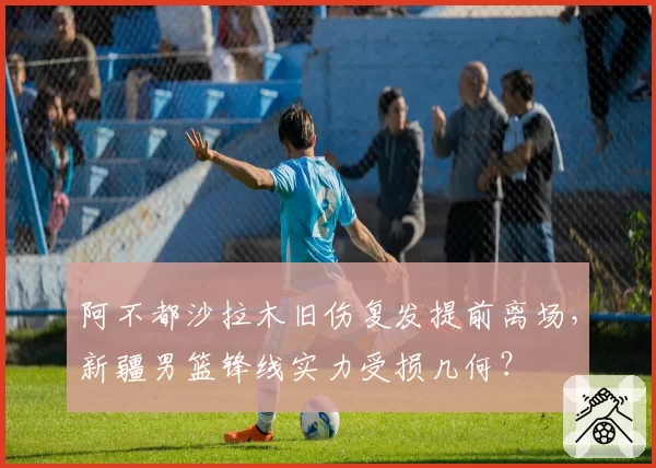 阿不都沙拉木旧伤复发提前离场,新疆男篮锋线实力受损几何?