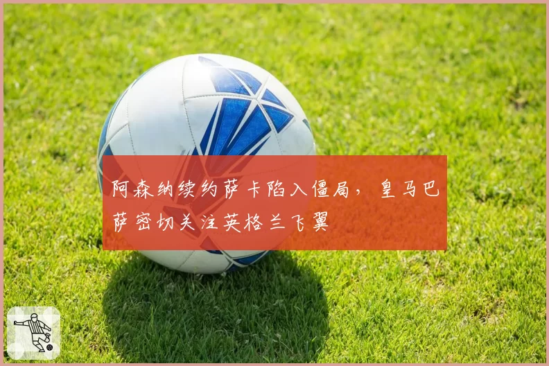 阿森纳续约萨卡陷入僵局，皇马巴萨密切关注英格兰飞翼