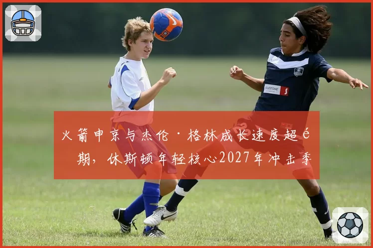 火箭申京与杰伦·格林成长速度超预期,休斯顿年轻核心2027年冲击季后赛?