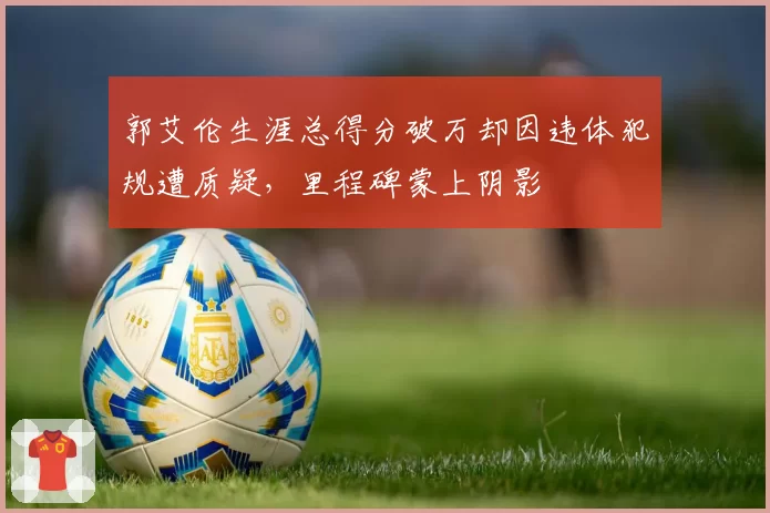 郭艾伦生涯总得分破万却因违体犯规遭质疑，里程碑蒙上阴影