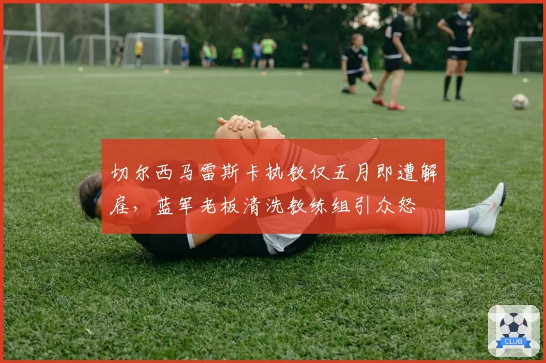 切尔西马雷斯卡执教仅五月即遭解雇，蓝军老板清洗教练组引众怒