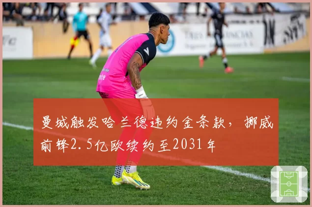 曼城触发哈兰德违约金条款，挪威前锋2.5亿欧续约至2031年