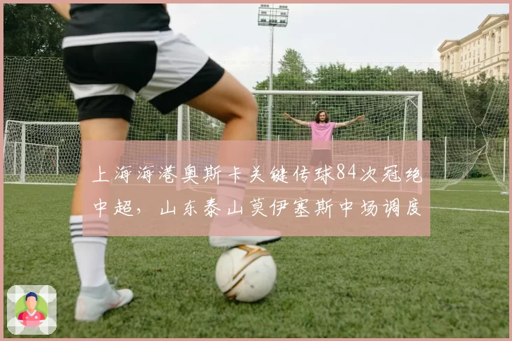 上海海港奥斯卡关键传球84次冠绝中超,山东泰山莫伊塞斯中场调度面临严峻考验