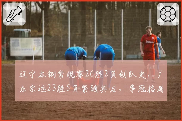 辽宁本钢常规赛26胜2负创队史，广东宏远23胜5负紧随其后，争冠格局明朗