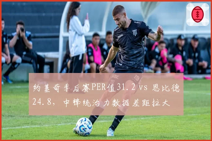 约基奇季后赛PER值31.2 vs 恩比德24.8，中锋统治力数据差距拉大